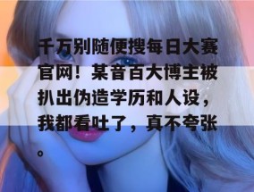 千万别随便搜每日大赛官网！某音百大博主被扒出伪造学历和人设，我都看吐了，真不夸张。