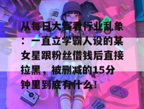 从每日大赛看行业乱象：一直立学霸人设的某女星跟粉丝借钱后直接拉黑，被删减的15分钟里到底有什么！