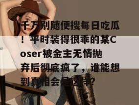 千万别随便搜每日吃瓜！平时装得很乖的某Coser被金主无情抛弃后彻底疯了，谁能想到真相会是这样？