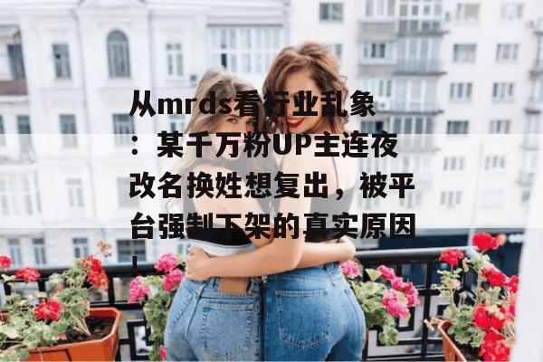 从mrds看行业乱象：某千万粉UP主连夜改名换姓想复出，被平台强制下架的真实原因！  第1张